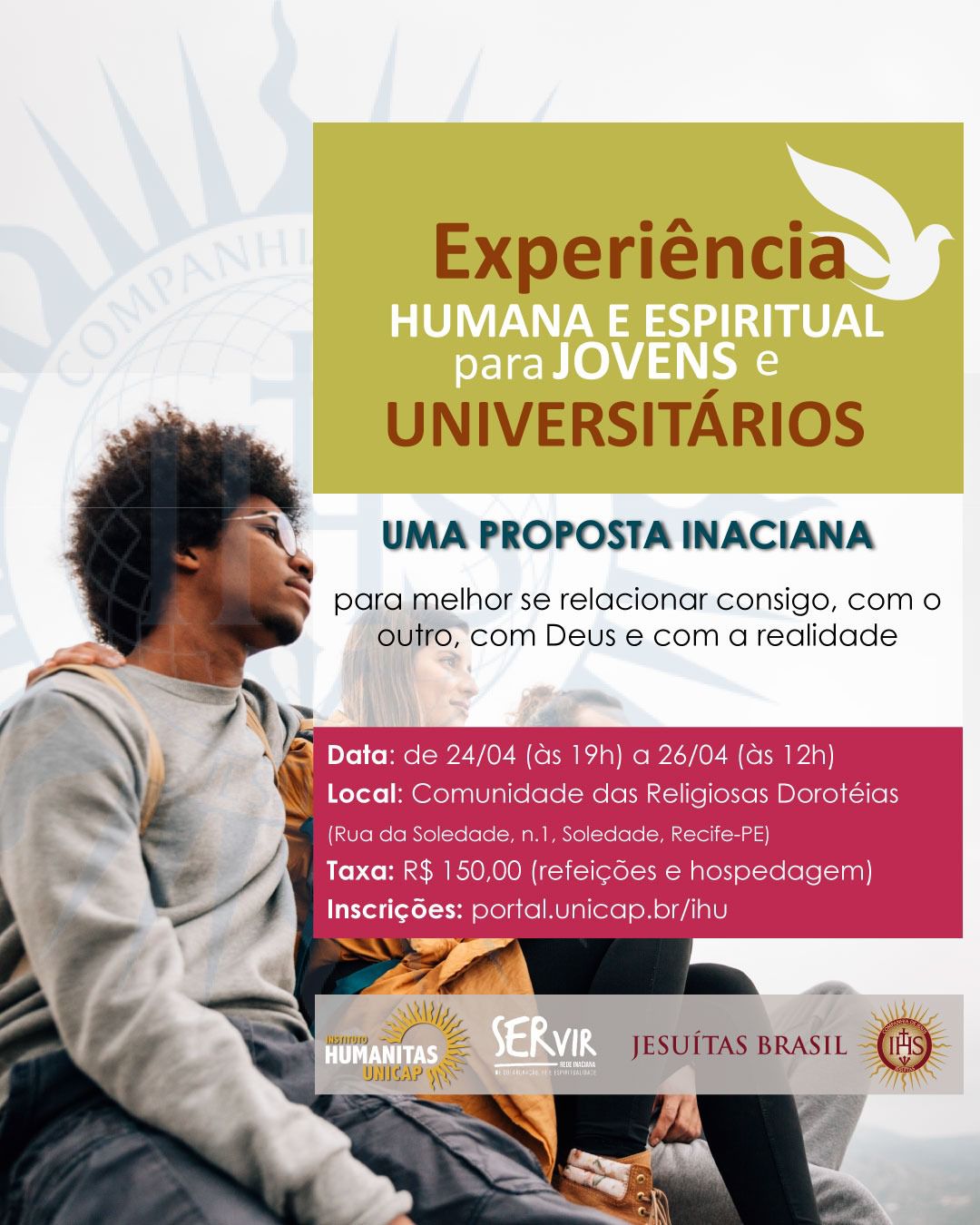 O cartaz possui orientação vertical e é dividido em três áreas principais: uma imagem fotográfica à esquerda e ao fundo, um bloco de texto informativo sobre um fundo verde-oliva no canto superior direito, e uma faixa magenta (vinho) na parte inferior com os detalhes práticos. Elementos Visuais e Composição A Imagem de Fundo À esquerda, em primeiro plano, vê-se o perfil de um jovem negro com cabelo estilo black power. Ele usa óculos e olha para o horizonte com uma expressão serena. Atrás dele, há outras pessoas sentadas em um local elevado (possivelmente um mirante), sugerindo um momento de reflexão ao ar livre. O céu ao fundo é claro. No canto superior esquerdo, há uma marca d'água suave do selo da Companhia de Jesus (Jesuítas). Bloco Superior Direito (Fundo Verde-Oliva) Neste bloco, destaca-se o título em letras garrafais: Experiência (em marrom) HUMANA E ESPIRITUAL para JOVENS e UNIVERSITÁRIOS (em branco) No canto superior deste bloco, há o ícone de uma pomba branca estilizada voando, simbolizando a paz ou o Espírito Santo. Abaixo do bloco verde, em letras azuis e pretas sobre o fundo da foto, lê-se: UMA PROPOSTA INACIANA para melhor se relacionar consigo, com o outro, com Deus e com a realidade. Bloco Informativo Inferior (Fundo Magenta) Uma faixa retangular de cor vinho contém as informações essenciais em letras brancas: Data: de 24/04 (às 19h) a 26/04 (às 12h). Local: Comunidade das Religiosas Dorotéias (Rua da Soledade, n.1, Soledade, Recife-PE). Taxa: R$ 150,00 (inclui refeições e hospedagem). Inscrições: portal.unicap.br/ihu Rodapé (Logotipos) Na base do cartaz, sobre um fundo branco, estão alinhadas as marcas das instituições organizadoras: Instituto Humanitas UNICAP (com um sol estilizado). SERVIR (Rede Inaciana de Colaboração, Fé e Espiritualidade). JESUÍTAS BRASIL. O selo circular da Companhia de Jesus (IHS) em tons de dourado e vermelho.